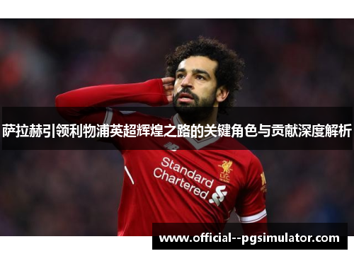 萨拉赫引领利物浦英超辉煌之路的关键角色与贡献深度解析