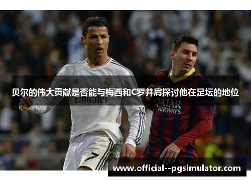 贝尔的伟大贡献是否能与梅西和C罗并肩探讨他在足坛的地位