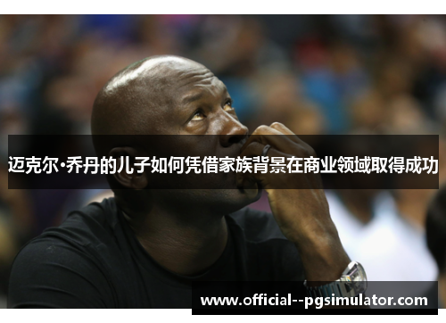 迈克尔·乔丹的儿子如何凭借家族背景在商业领域取得成功