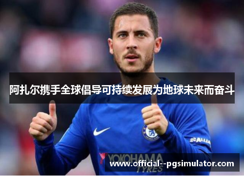 阿扎尔携手全球倡导可持续发展为地球未来而奋斗 阿扎尔携手全球倡导可持续发展为地球未来而奋斗