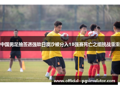 中国男足抽签遇强敌日澳沙被分入18强赛死亡之组挑战重重