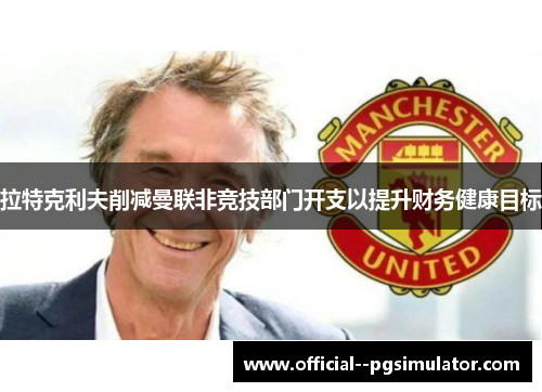 拉特克利夫削减曼联非竞技部门开支以提升财务健康目标 拉特克利夫削减曼联非竞技部门开支以提升财务健康目标