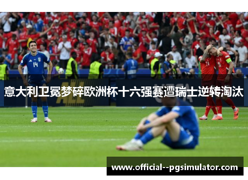 意大利卫冕梦碎欧洲杯十六强赛遭瑞士逆转淘汰