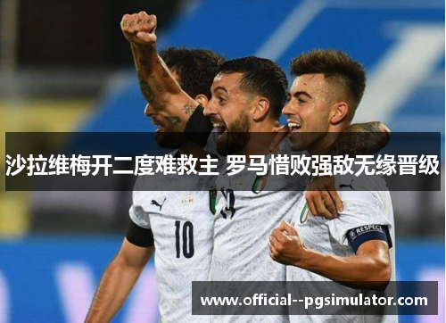 沙拉维梅开二度难救主 罗马惜败强敌无缘晋级 沙拉维梅开二度难救主 罗马惜败强敌无缘晋级