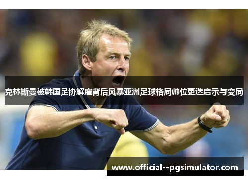 克林斯曼被韩国足协解雇背后风暴亚洲足球格局帅位更迭启示与变局 克林斯曼被韩国足协解雇背后风暴亚洲足球格局帅位更迭启示与变局