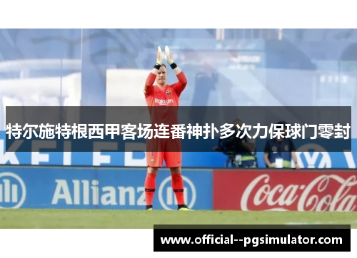 特尔施特根西甲客场连番神扑多次力保球门零封 特尔施特根西甲客场连番神扑多次力保球门零封