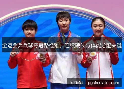 全运会乒乓球夺冠路径难，连续硬仗与体能分配关键