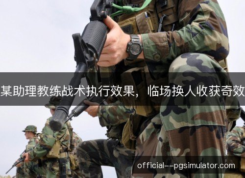 某助理教练战术执行效果，临场换人收获奇效
