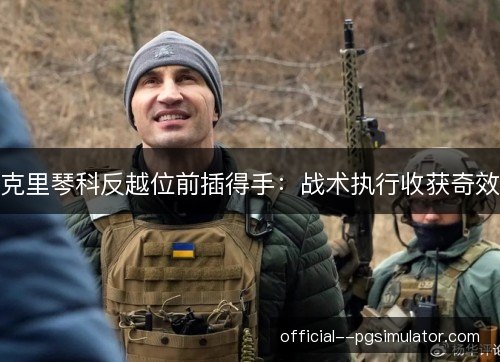 克里琴科反越位前插得手:战术执行收获奇效 克里琴科反越位前插得手:战术执行收获奇效